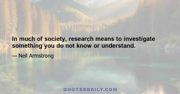 In much of society, research means to investigate something you do not know or understand.