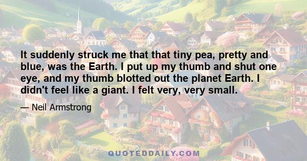 It suddenly struck me that that tiny pea, pretty and blue, was the Earth. I put up my thumb and shut one eye, and my thumb blotted out the planet Earth. I didn't feel like a giant. I felt very, very small.