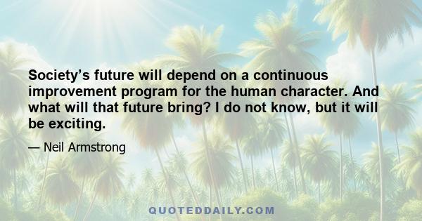 Society’s future will depend on a continuous improvement program for the human character. And what will that future bring? I do not know, but it will be exciting.