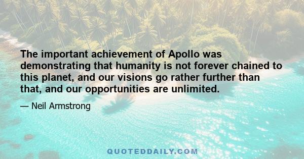 The important achievement of Apollo was demonstrating that humanity is not forever chained to this planet, and our visions go rather further than that, and our opportunities are unlimited.