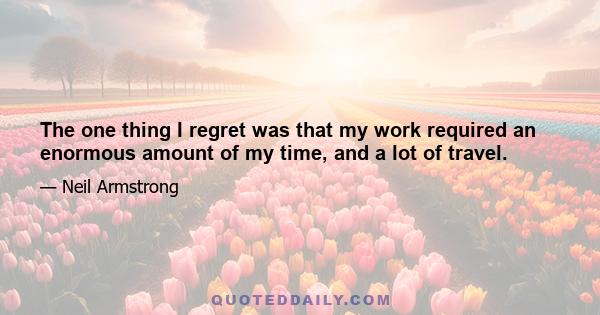 The one thing I regret was that my work required an enormous amount of my time, and a lot of travel.