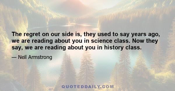 The regret on our side is, they used to say years ago, we are reading about you in science class. Now they say, we are reading about you in history class.