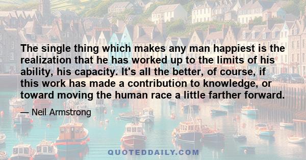 The single thing which makes any man happiest is the realization that he has worked up to the limits of his ability, his capacity. It's all the better, of course, if this work has made a contribution to knowledge, or