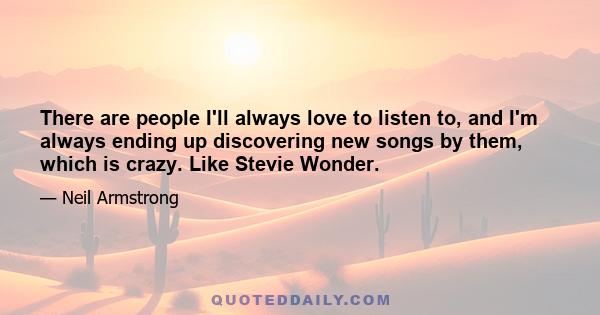 There are people I'll always love to listen to, and I'm always ending up discovering new songs by them, which is crazy. Like Stevie Wonder.