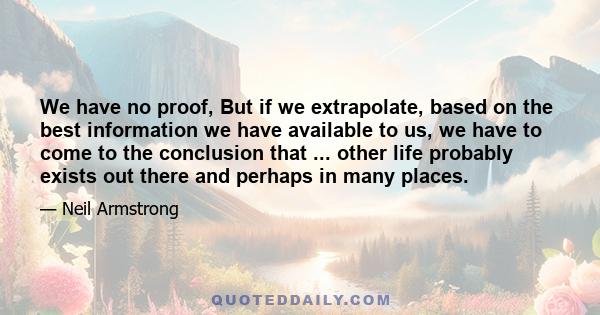 We have no proof, But if we extrapolate, based on the best information we have available to us, we have to come to the conclusion that ... other life probably exists out there and perhaps in many places.