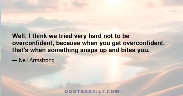 Well, I think we tried very hard not to be overconfident, because when you get overconfident, that's when something snaps up and bites you.