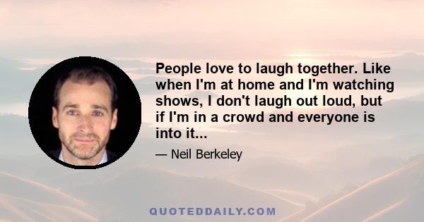 People love to laugh together. Like when I'm at home and I'm watching shows, I don't laugh out loud, but if I'm in a crowd and everyone is into it...