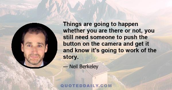 Things are going to happen whether you are there or not, you still need someone to push the button on the camera and get it and know it's going to work of the story.