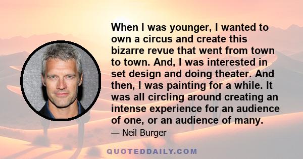 When I was younger, I wanted to own a circus and create this bizarre revue that went from town to town. And, I was interested in set design and doing theater. And then, I was painting for a while. It was all circling