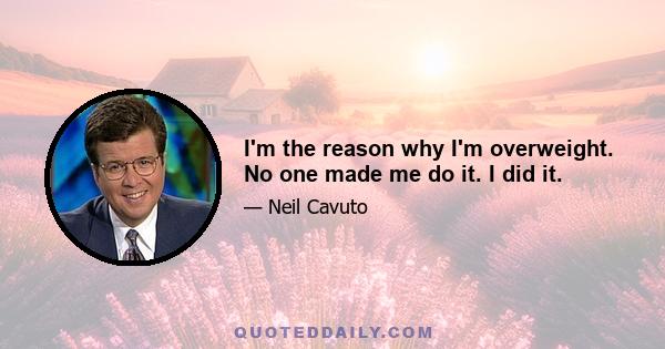 I'm the reason why I'm overweight. No one made me do it. I did it.