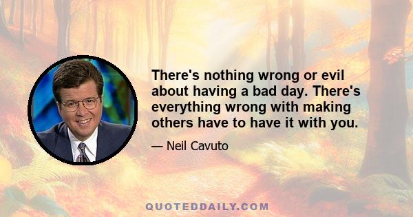 There's nothing wrong or evil about having a bad day. There's everything wrong with making others have to have it with you.