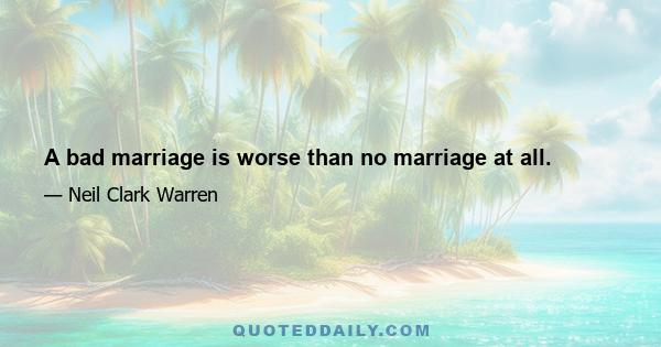 A bad marriage is worse than no marriage at all.