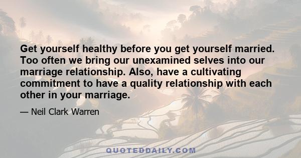 Get yourself healthy before you get yourself married. Too often we bring our unexamined selves into our marriage relationship. Also, have a cultivating commitment to have a quality relationship with each other in your