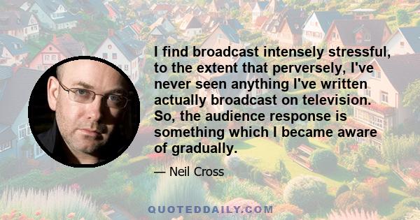 I find broadcast intensely stressful, to the extent that perversely, I've never seen anything I've written actually broadcast on television. So, the audience response is something which I became aware of gradually.