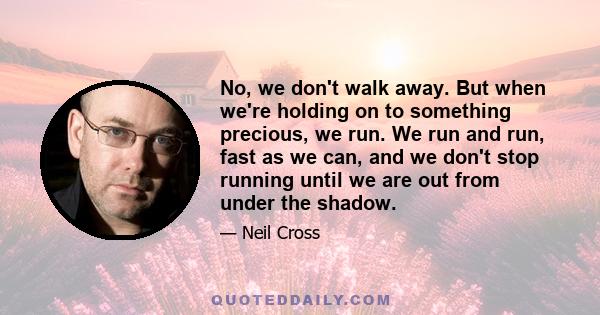 No, we don't walk away. But when we're holding on to something precious, we run. We run and run, fast as we can, and we don't stop running until we are out from under the shadow.