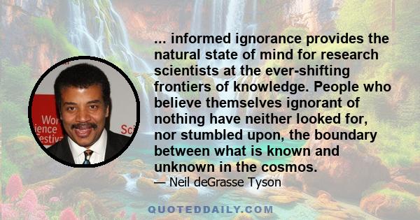 ... informed ignorance provides the natural state of mind for research scientists at the ever-shifting frontiers of knowledge. People who believe themselves ignorant of nothing have neither looked for, nor stumbled