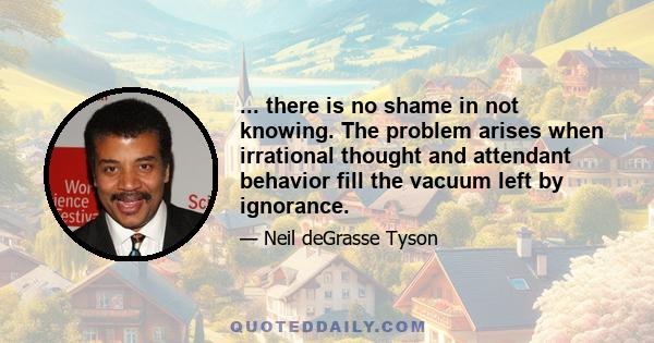 ... there is no shame in not knowing. The problem arises when irrational thought and attendant behavior fill the vacuum left by ignorance.