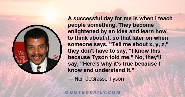 A successful day for me is when I teach people something. They become enlightened by an idea and learn how to think about it, so that later on when someone says, Tell me about x, y, z, they don't have to say, I know