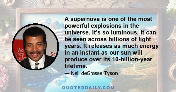 A supernova is one of the most powerful explosions in the universe. It's so luminous, it can be seen across billions of light years. It releases as much energy in an instant as our sun will produce over its