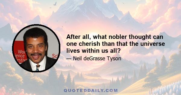 After all, what nobler thought can one cherish than that the universe lives within us all?