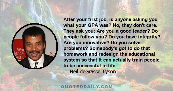 After your first job, is anyone asking you what your GPA was? No, they don't care. They ask you: Are you a good leader? Do people follow you? Do you have integrity? Are you innovative? Do you solve problems? Somebody's