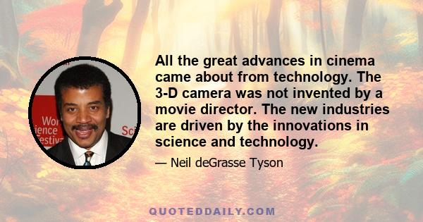 All the great advances in cinema came about from technology. The 3-D camera was not invented by a movie director. The new industries are driven by the innovations in science and technology.