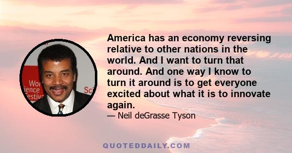 America has an economy reversing relative to other nations in the world. And I want to turn that around. And one way I know to turn it around is to get everyone excited about what it is to innovate again.