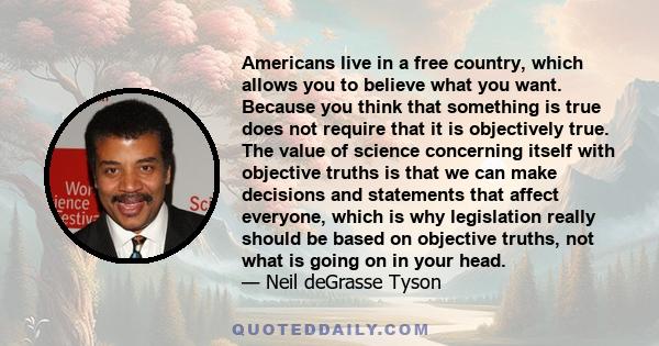 Americans live in a free country, which allows you to believe what you want. Because you think that something is true does not require that it is objectively true. The value of science concerning itself with objective