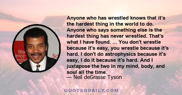 Anyone who has wrestled knows that it's the hardest thing in the world to do. Anyone who says something else is the hardest thing has never wrestled. That's what I have found. ... You don't wrestle because it's easy,