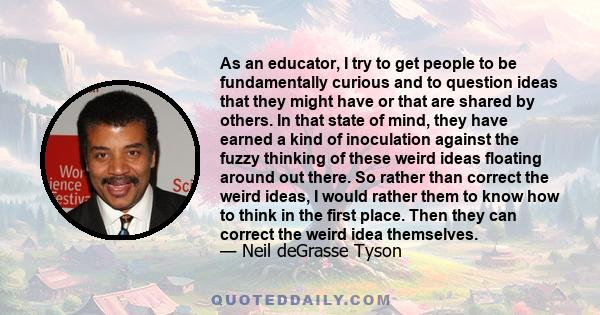 As an educator, I try to get people to be fundamentally curious and to question ideas that they might have or that are shared by others. In that state of mind, they have earned a kind of inoculation against the fuzzy