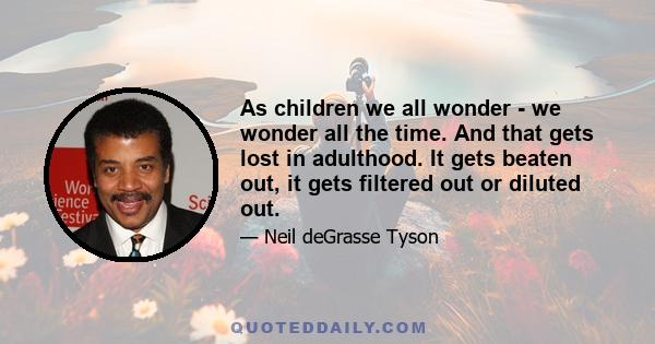 As children we all wonder - we wonder all the time. And that gets lost in adulthood. It gets beaten out, it gets filtered out or diluted out.