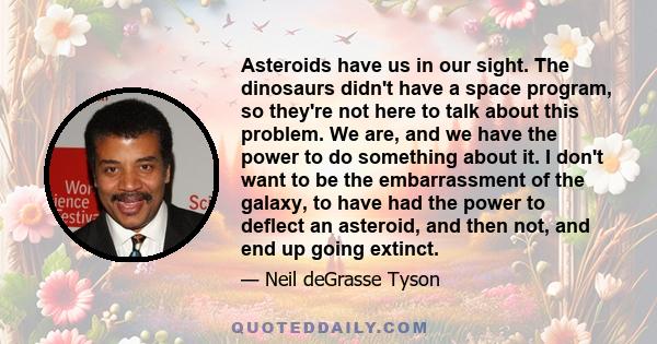 Asteroids have us in our sight. The dinosaurs didn't have a space program, so they're not here to talk about this problem. We are, and we have the power to do something about it. I don't want to be the embarrassment of