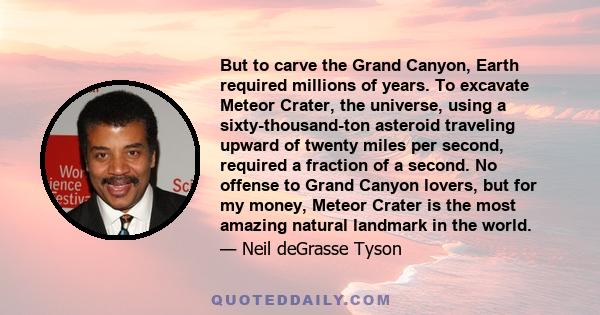 But to carve the Grand Canyon, Earth required millions of years. To excavate Meteor Crater, the universe, using a sixty-thousand-ton asteroid traveling upward of twenty miles per second, required a fraction of a second. 