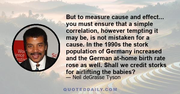 But to measure cause and effect... you must ensure that a simple correlation, however tempting it may be, is not mistaken for a cause. In the 1990s the stork population of Germany increased and the German at-home birth