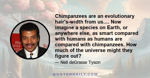 Chimpanzees are an evolutionary hair's-width from us.... Now imagine a species on Earth, or anywhere else, as smart compared with humans as humans are compared with chimpanzees. How much of the universe might they