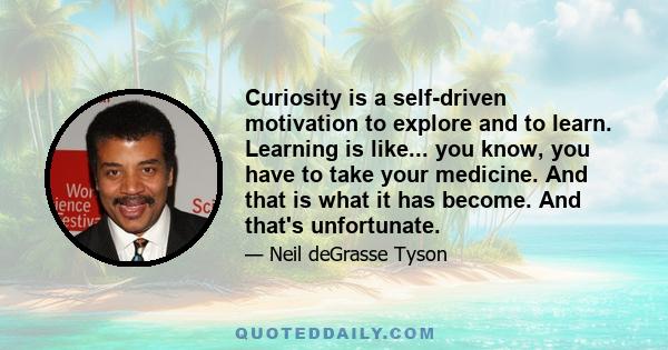 Curiosity is a self-driven motivation to explore and to learn. Learning is like... you know, you have to take your medicine. And that is what it has become. And that's unfortunate.