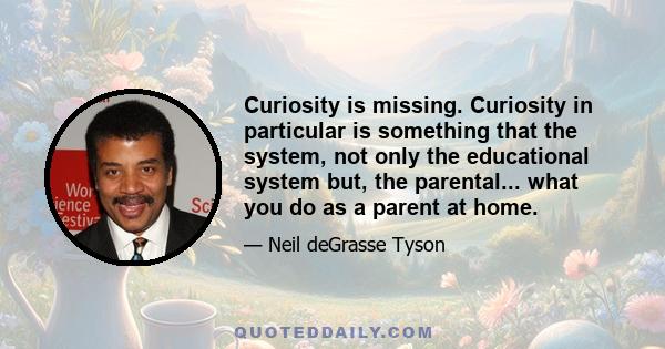 Curiosity is missing. Curiosity in particular is something that the system, not only the educational system but, the parental... what you do as a parent at home.