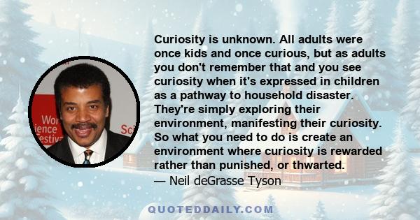 Curiosity is unknown. All adults were once kids and once curious, but as adults you don't remember that and you see curiosity when it's expressed in children as a pathway to household disaster. They're simply exploring