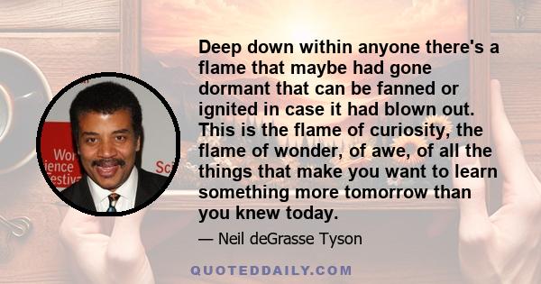 Deep down within anyone there's a flame that maybe had gone dormant that can be fanned or ignited in case it had blown out. This is the flame of curiosity, the flame of wonder, of awe, of all the things that make you