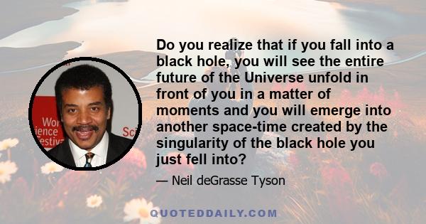 Do you realize that if you fall into a black hole, you will see the entire future of the Universe unfold in front of you in a matter of moments and you will emerge into another space-time created by the singularity of