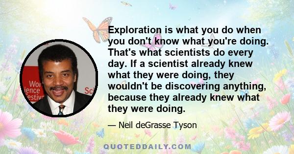 Exploration is what you do when you don't know what you're doing. That's what scientists do every day. If a scientist already knew what they were doing, they wouldn't be discovering anything, because they already knew