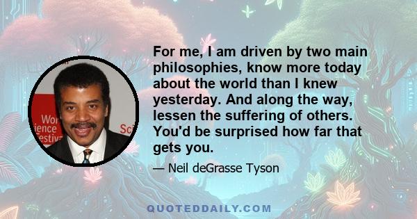 For me, I am driven by two main philosophies, know more today about the world than I knew yesterday. And along the way, lessen the suffering of others. You'd be surprised how far that gets you.