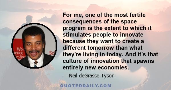 For me, one of the most fertile consequences of the space program is the extent to which it stimulates people to innovate because they want to create a different tomorrow than what they're living in today. And it's that 