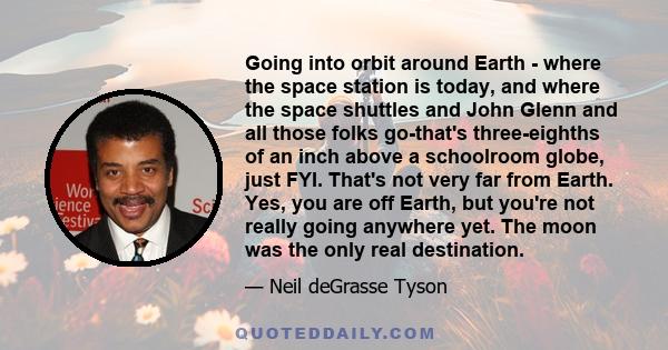 Going into orbit around Earth - where the space station is today, and where the space shuttles and John Glenn and all those folks go-that's three-eighths of an inch above a schoolroom globe, just FYI. That's not very