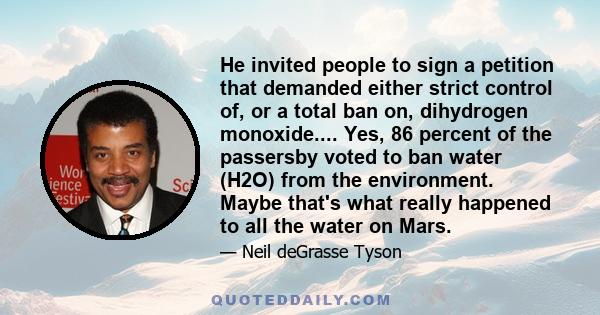 He invited people to sign a petition that demanded either strict control of, or a total ban on, dihydrogen monoxide.... Yes, 86 percent of the passersby voted to ban water (H2O) from the environment. Maybe that's what