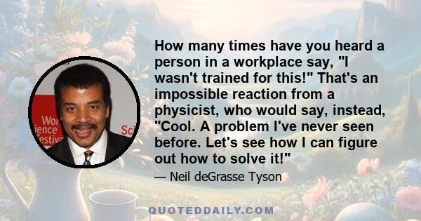 How many times have you heard a person in a workplace say, I wasn't trained for this! That's an impossible reaction from a physicist, who would say, instead, Cool. A problem I've never seen before. Let's see how I can