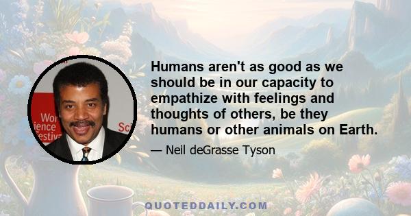 Humans aren't as good as we should be in our capacity to empathize with feelings and thoughts of others, be they humans or other animals on Earth.