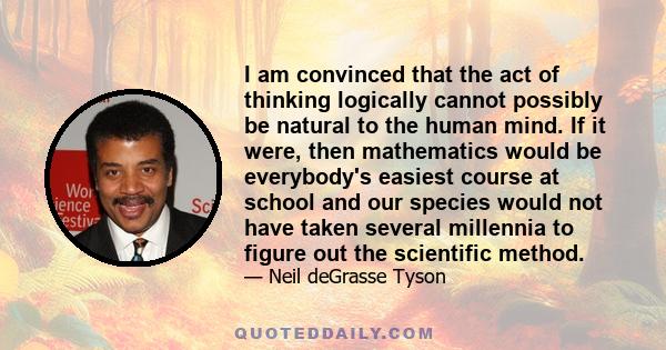 I am convinced that the act of thinking logically cannot possibly be natural to the human mind. If it were, then mathematics would be everybody's easiest course at school and our species would not have taken several