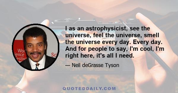 I as an astrophysicist, see the universe, feel the universe, smell the universe every day. Every day. And for people to say, I'm cool, I'm right here, it's all I need.