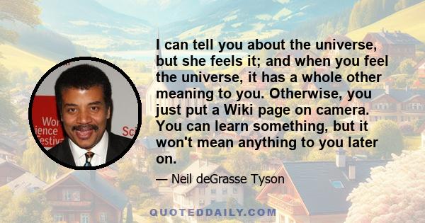 I can tell you about the universe, but she feels it; and when you feel the universe, it has a whole other meaning to you. Otherwise, you just put a Wiki page on camera. You can learn something, but it won't mean